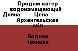 Продам катер водоизмещающий › Длина ­ 7 › Цена ­ 120 000 - Архангельская обл. Водная техника » Катера и моторные яхты   